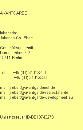 AVANTGARDE



Inhaberin: 
Johanna-Ch. Ebert

Geschäftsanschrift:
Damaschkestr. 7
10711 Berlin


Tel:     +49 (30) 31012320
           +49 (30) 31012330

mail: j.ebert@avantgardenet.de
mail: j.ebert@avantgarde-realestate.de
mail: j.ebert@avantgarde-development.eu



Umsatzsteuer ID-DE197432731
